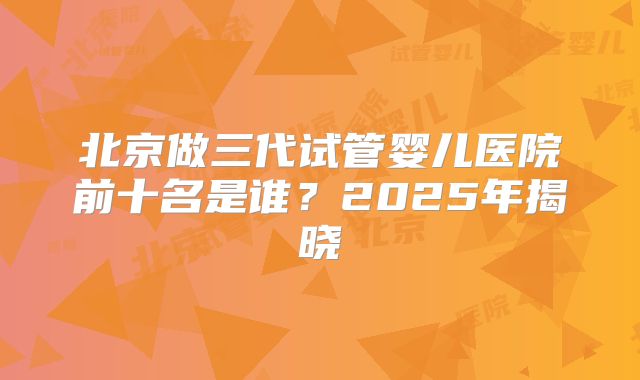 北京做三代试管婴儿医院前十名是谁？2025年揭晓