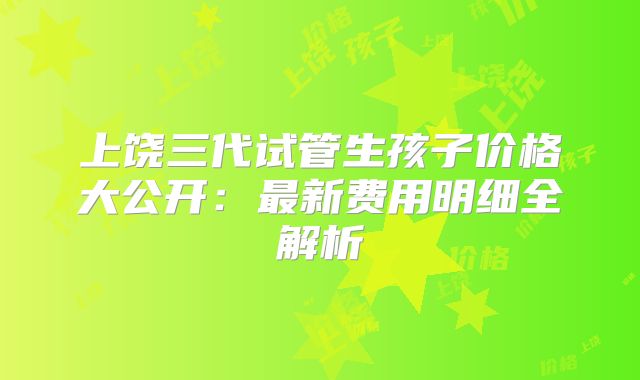 上饶三代试管生孩子价格大公开：最新费用明细全解析
