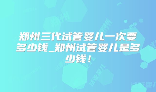 郑州三代试管婴儿一次要多少钱_郑州试管婴儿是多少钱！