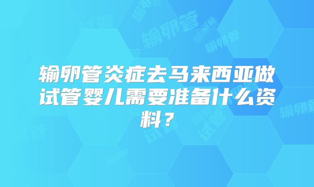输卵管炎症去马来西亚做试管婴儿需要准备什么资料？
