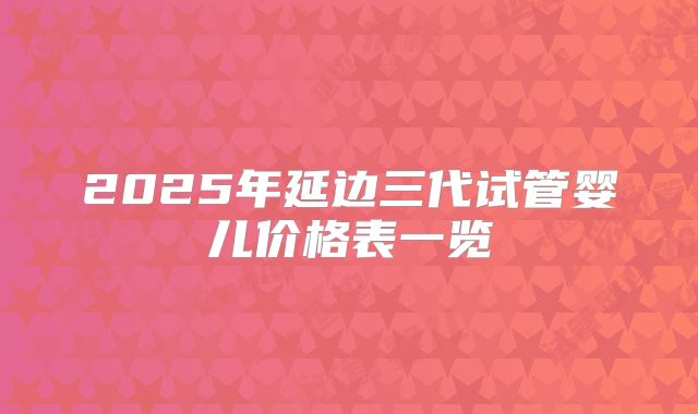 2025年延边三代试管婴儿价格表一览