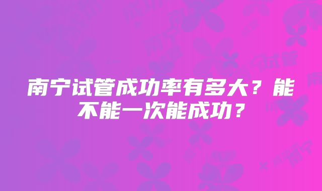 南宁试管成功率有多大？能不能一次能成功？