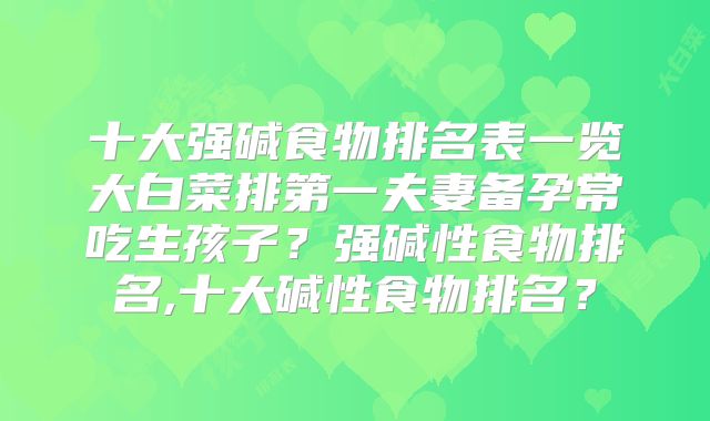 十大强碱食物排名表一览大白菜排第一夫妻备孕常吃生孩子?强碱性食物排名,十大碱性食物排名?