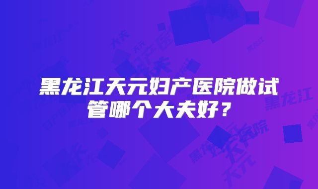 黑龙江天元妇产医院做试管哪个大夫好？