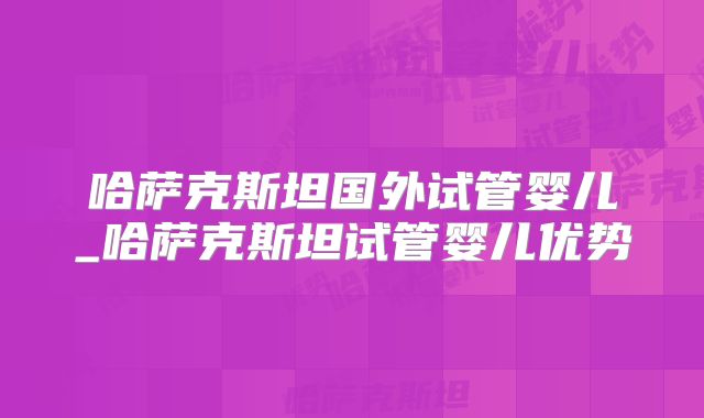 哈萨克斯坦国外试管婴儿_哈萨克斯坦试管婴儿优势