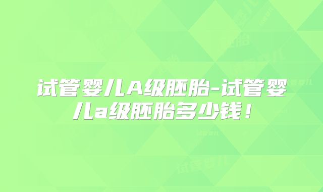试管婴儿A级胚胎-试管婴儿a级胚胎多少钱！