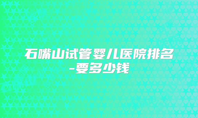 石嘴山试管婴儿医院排名-要多少钱