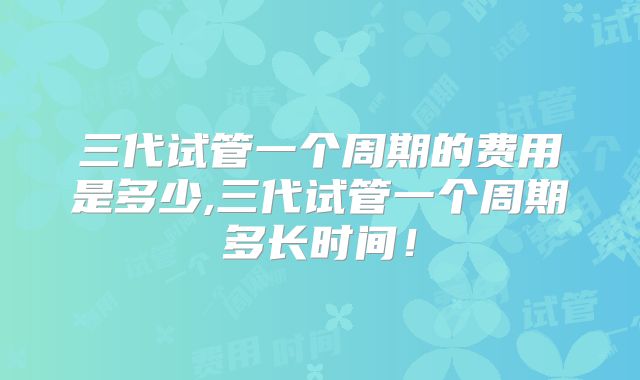 三代试管一个周期的费用是多少,三代试管一个周期多长时间！