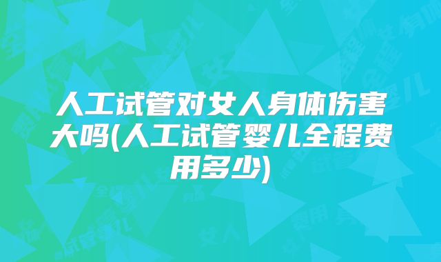 人工试管对女人身体伤害大吗(人工试管婴儿全程费用多少)