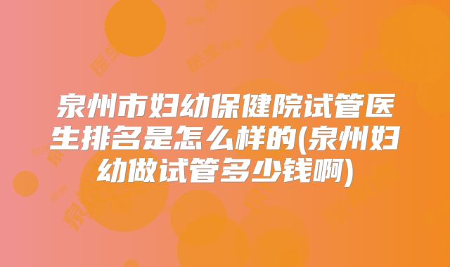 泉州市妇幼保健院试管医生排名是怎么样的(泉州妇幼做试管多少钱啊)