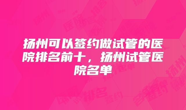 扬州可以签约做试管的医院排名前十,扬州试管医院名单