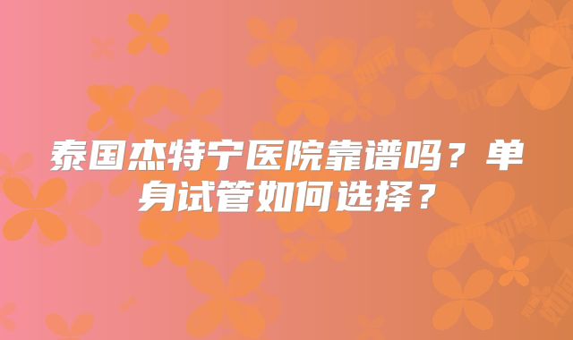 泰国杰特宁医院靠谱吗?单身试管如何选择?