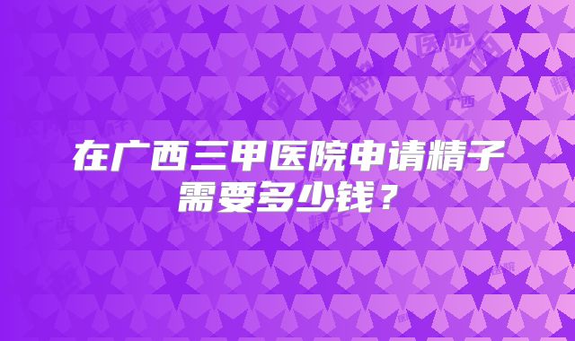 在广西三甲医院申请精子需要多少钱？