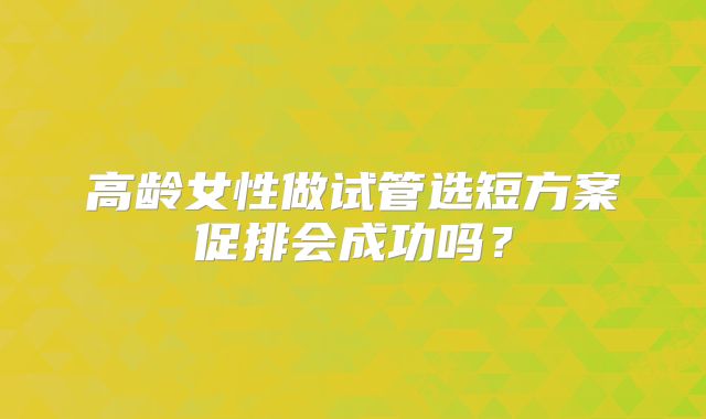 高龄女性做试管选短方案促排会成功吗？