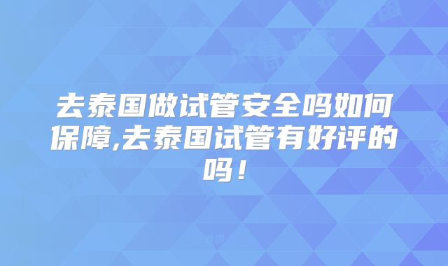 去泰国做试管安全吗如何保障,去泰国试管有好评的吗！
