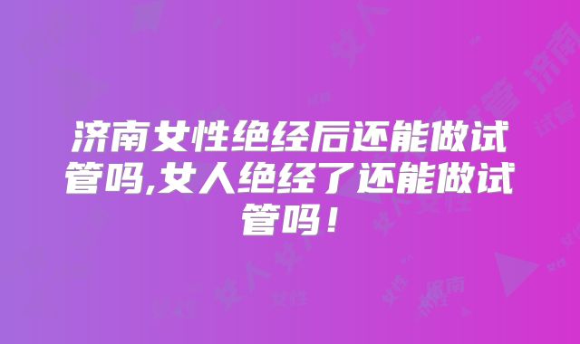 济南女性绝经后还能做试管吗,女人绝经了还能做试管吗！