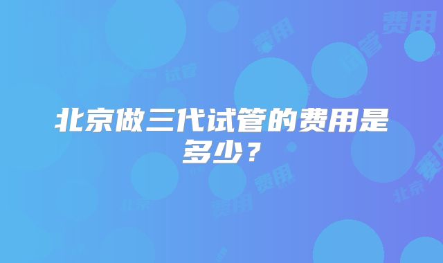 北京做三代试管的费用是多少？