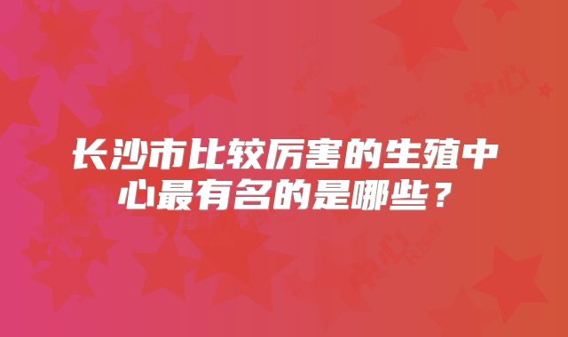 长沙市比较厉害的生殖中心最有名的是哪些？