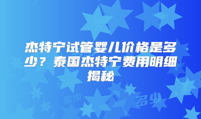 杰特宁试管婴儿价格是多少?泰国杰特宁费用明细揭秘