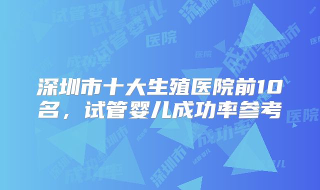 深圳市十大生殖医院前10名，试管婴儿成功率参考