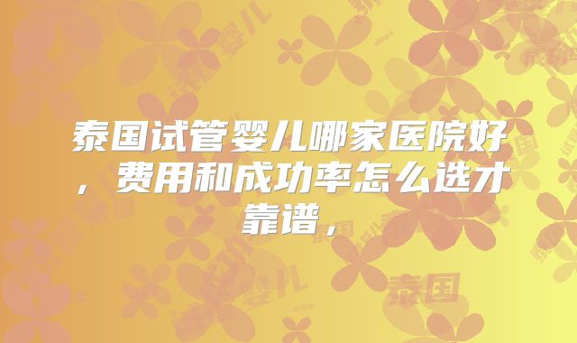 泰国试管婴儿哪家医院好，费用和成功率怎么选才靠谱，