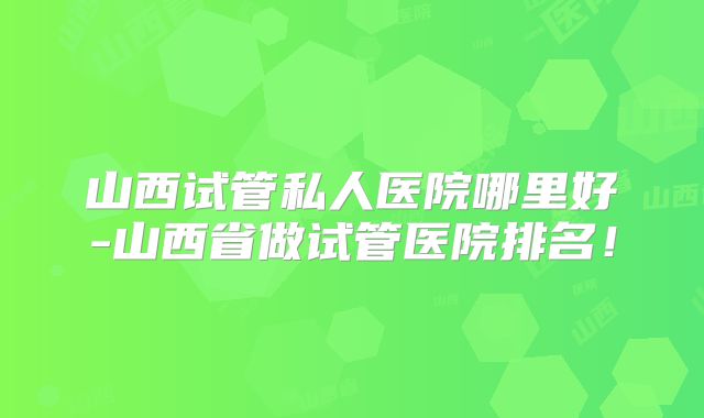 山西试管私人医院哪里好-山西省做试管医院排名！