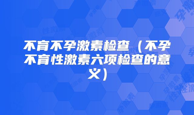 不育不孕激素检查（不孕不育性激素六项检查的意义）