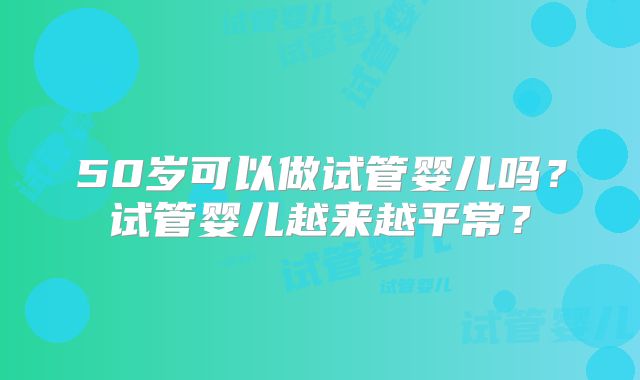 50岁可以做试管婴儿吗？试管婴儿越来越平常？