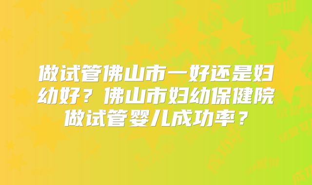 做试管佛山市一好还是妇幼好？佛山市妇幼保健院做试管婴儿成功率？