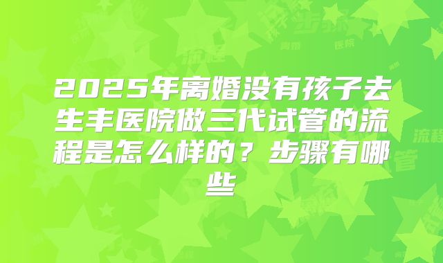 2025年离婚没有孩子去生丰医院做三代试管的流程是怎么样的?步骤有哪些
