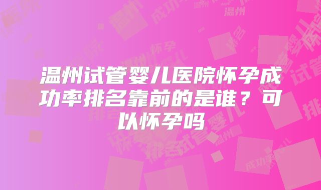 温州试管婴儿医院怀孕成功率排名靠前的是谁？可以怀孕吗