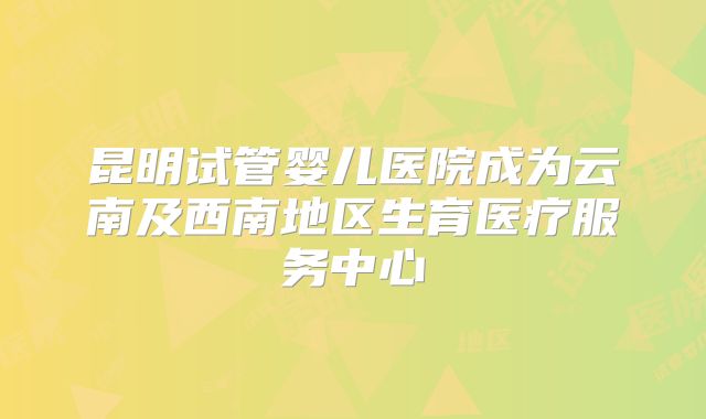 昆明试管婴儿医院成为云南及西南地区生育医疗服务中心