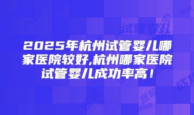 2025年杭州试管婴儿哪家医院较好,杭州哪家医院试管婴儿成功率高！