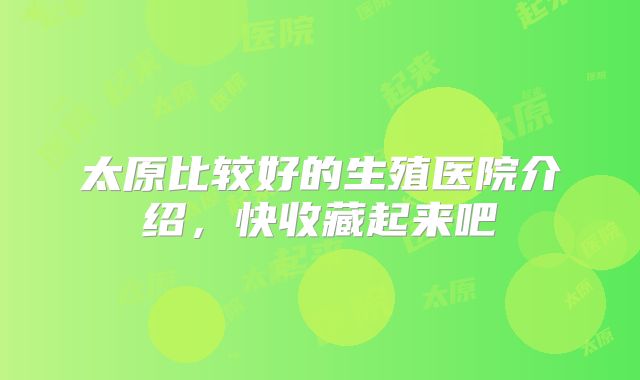 太原比较好的生殖医院介绍，快收藏起来吧