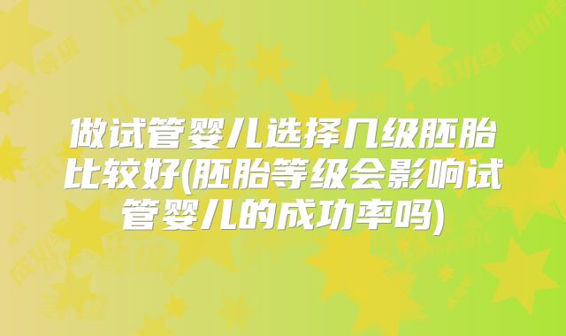 做试管婴儿选择几级胚胎比较好(胚胎等级会影响试管婴儿的成功率吗)