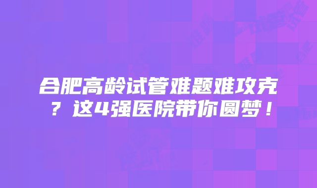 合肥高龄试管难题难攻克?这4强医院带你圆梦!