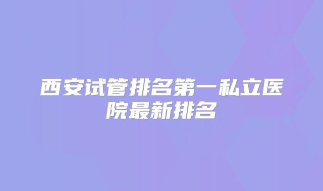 西安试管排名第一私立医院最新排名