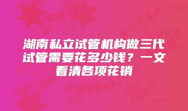 湖南私立试管机构做三代试管需要花多少钱?一文看清各项花销