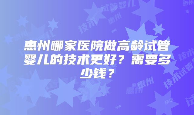 惠州哪家医院做高龄试管婴儿的技术更好？需要多少钱？