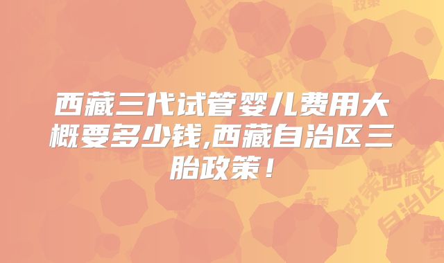 西藏三代试管婴儿费用大概要多少钱,西藏自治区三胎政策!
