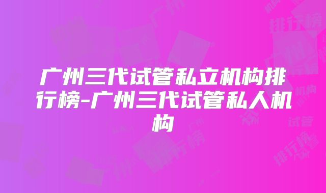 广州三代试管私立机构排行榜-广州三代试管私人机构