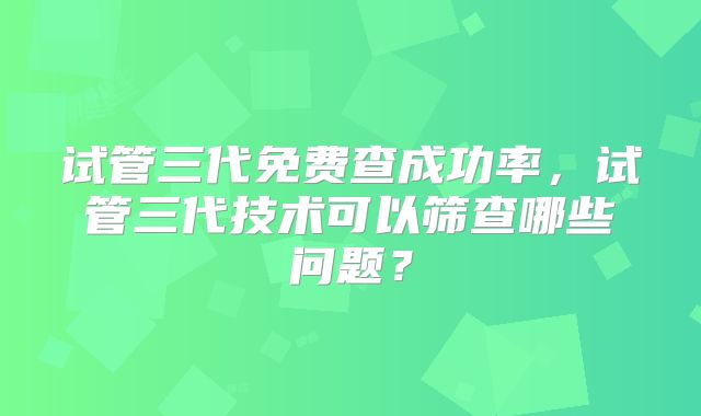 试管三代免费查成功率，试管三代技术可以筛查哪些问题？