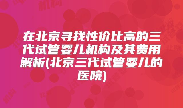 在北京寻找性价比高的三代试管婴儿机构及其费用解析(北京三代试管婴儿的医院)