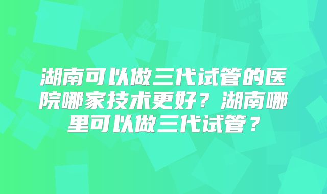 湖南可以做三代试管的医院哪家技术更好？湖南哪里可以做三代试管？