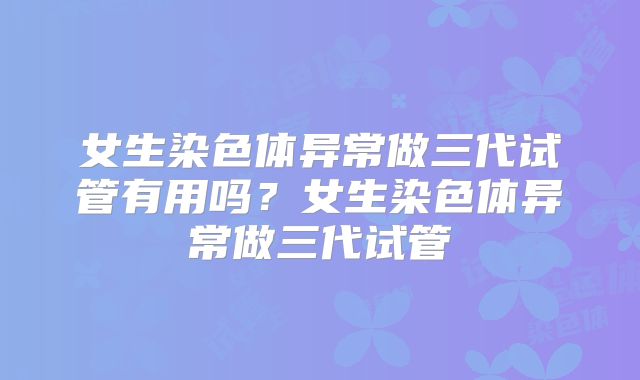 女生染色体异常做三代试管有用吗？女生染色体异常做三代试管
