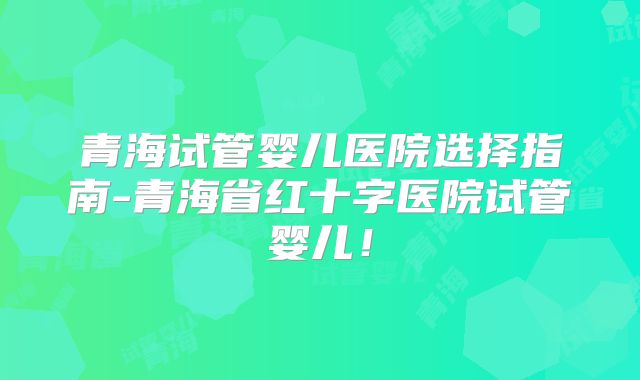 青海试管婴儿医院选择指南-青海省红十字医院试管婴儿!