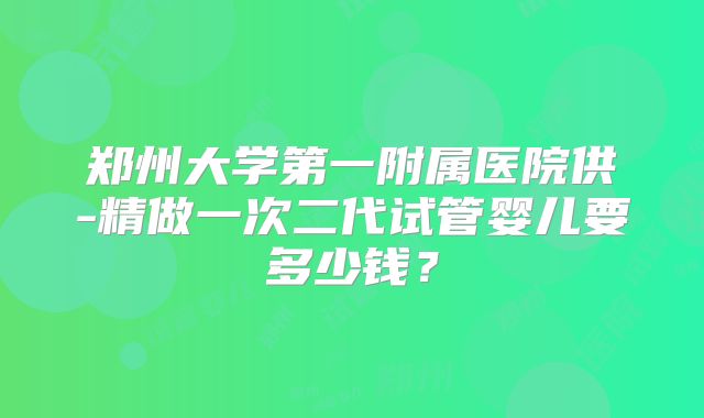 郑州大学第一附属医院供-精做一次二代试管婴儿要多少钱?