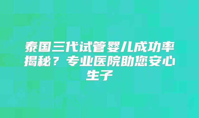 泰国三代试管婴儿成功率揭秘?专业医院助您安心生子