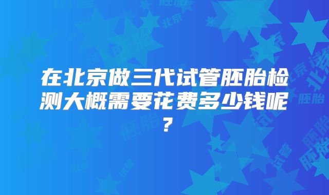 在北京做三代试管胚胎检测大概需要花费多少钱呢？