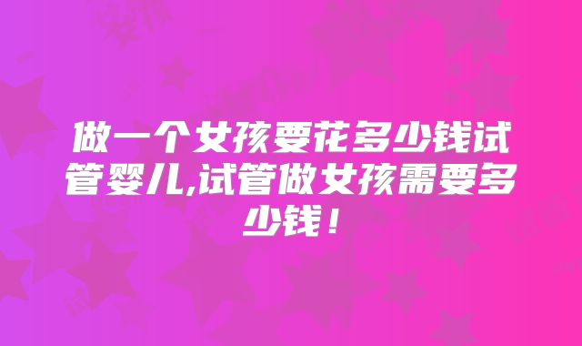 做一个女孩要花多少钱试管婴儿,试管做女孩需要多少钱！